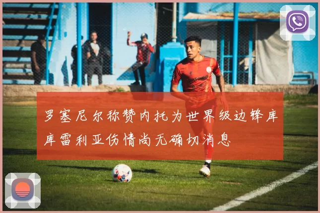 罗塞尼尔称赞内托为世界级边锋库库雷利亚伤情尚无确切消息