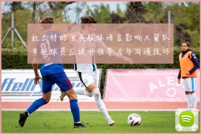 杜兰特的沮丧肢体语言影响火箭队年轻球员应提升领导力与沟通技巧