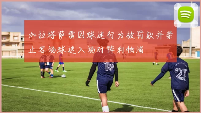 加拉塔萨雷因球迷行为被罚款并禁止客场球迷入场对阵利物浦
