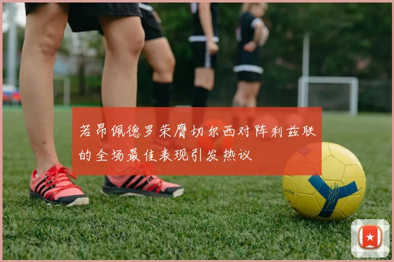 若昂佩德罗荣膺切尔西对阵利兹联的全场最佳表现引发热议