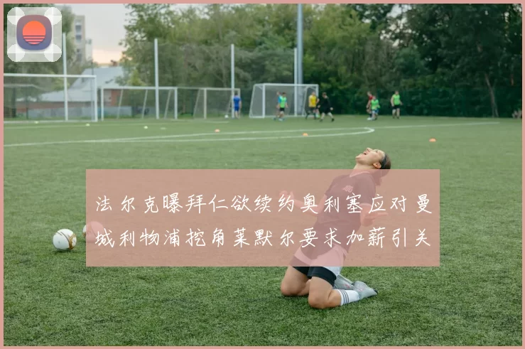 法尔克曝拜仁欲续约奥利塞应对曼城利物浦挖角莱默尔要求加薪引关注