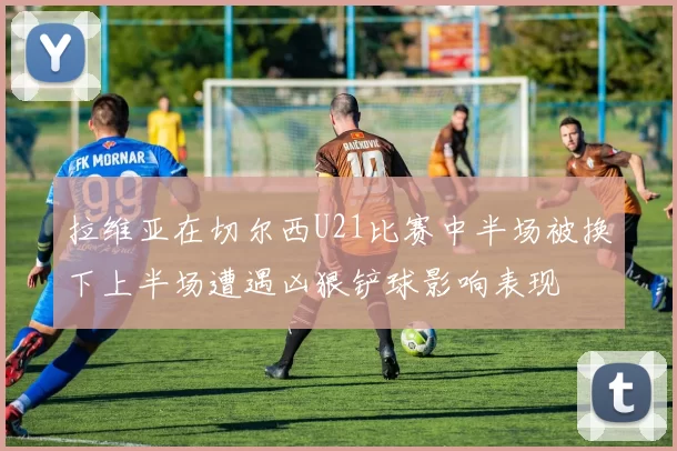 拉维亚在切尔西U21比赛中半场被换下上半场遭遇凶狠铲球影响表现