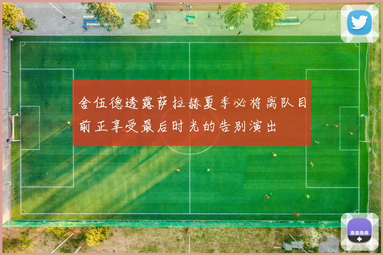 舍伍德透露萨拉赫夏季必将离队目前正享受最后时光的告别演出