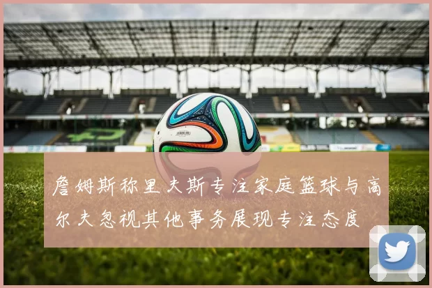 詹姆斯称里夫斯专注家庭篮球与高尔夫忽视其他事务展现专注态度