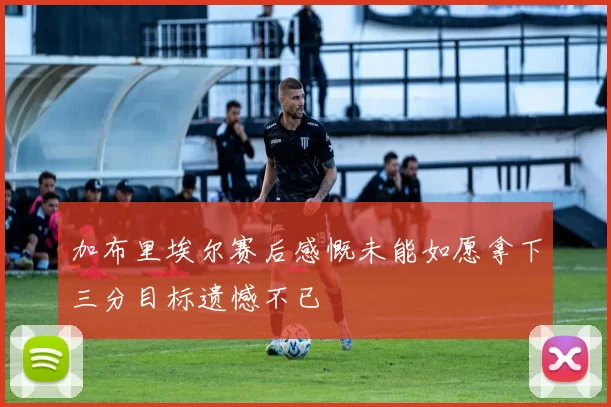 加布里埃尔赛后感慨未能如愿拿下三分目标遗憾不已