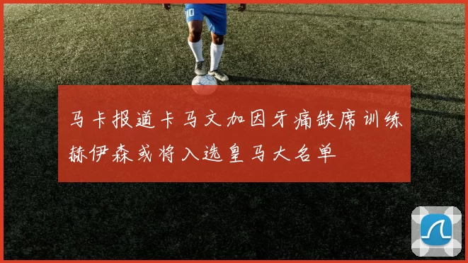 马卡报道卡马文加因牙痛缺席训练赫伊森或将入选皇马大名单