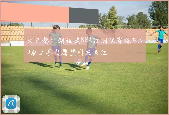 大巴黎计划组建NBA欧洲联赛球队KD表达参与愿望引发关注