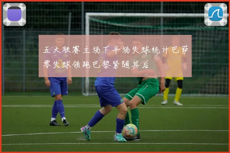 五大联赛主场下半场失球统计巴萨零失球领跑巴黎紧随其后