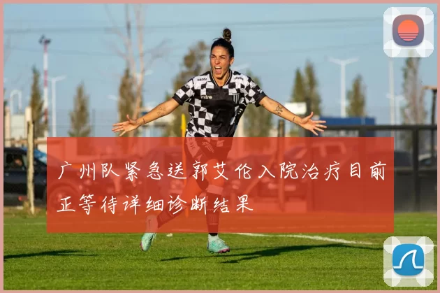 广州队紧急送郭艾伦入院治疗目前正等待详细诊断结果