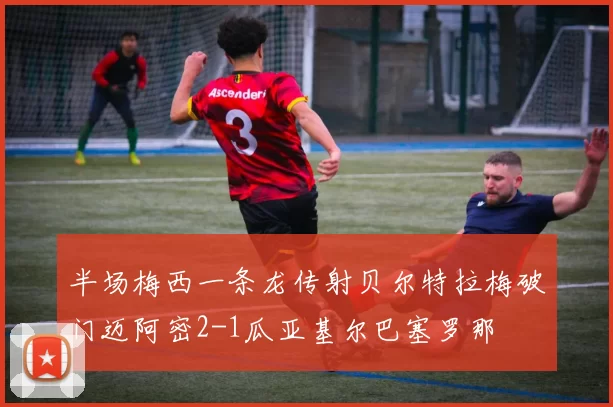 半场梅西一条龙传射贝尔特拉梅破门迈阿密2-1瓜亚基尔巴塞罗那