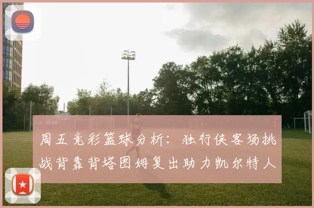 周五竞彩篮球分析：独行侠客场挑战背靠背塔图姆复出助力凯尔特人