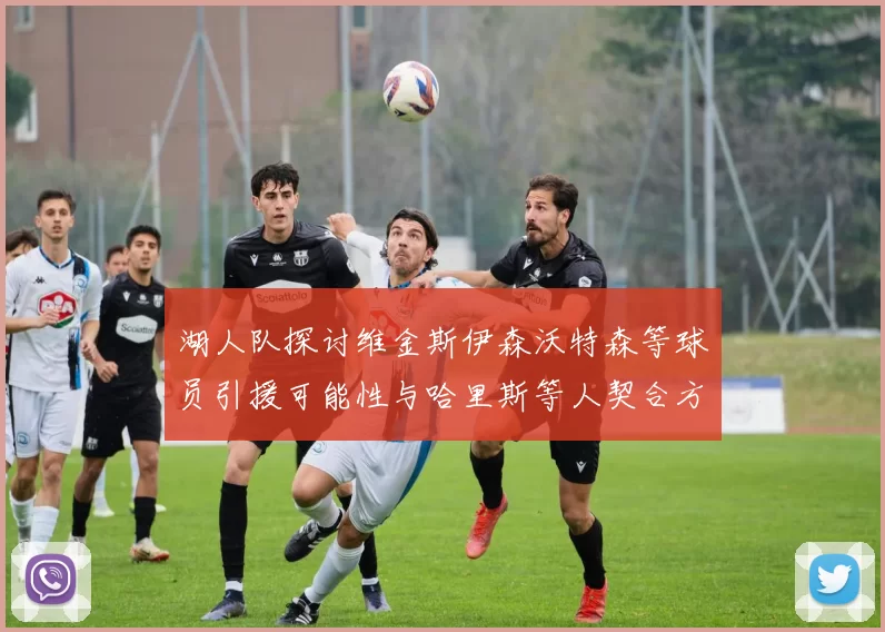 湖人队探讨维金斯伊森沃特森等球员引援可能性与哈里斯等人契合方向
