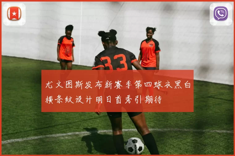尤文图斯发布新赛季第四球衣黑白横条纹设计明日首秀引期待