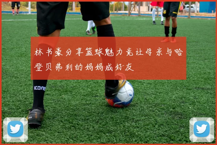 林书豪分享篮球魅力竟让母亲与哈登贝弗利的妈妈成好友