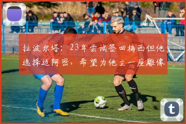 拉波尔塔：23年尝试签回梅西但他选择迈阿密，希望为他立一座雕像