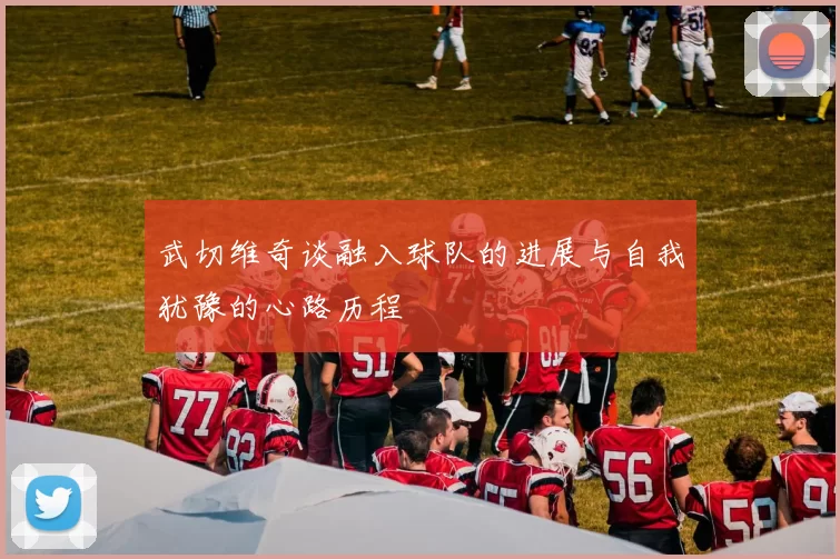 武切维奇谈融入球队的进展与自我犹豫的心路历程