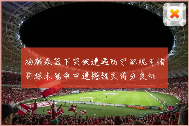 杨瀚森篮下突破遭遇防守犯规可惜罚球未能命中遗憾错失得分良机