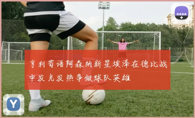 亨利寄语阿森纳新星埃泽在德比战中发光发热争做球队英雄