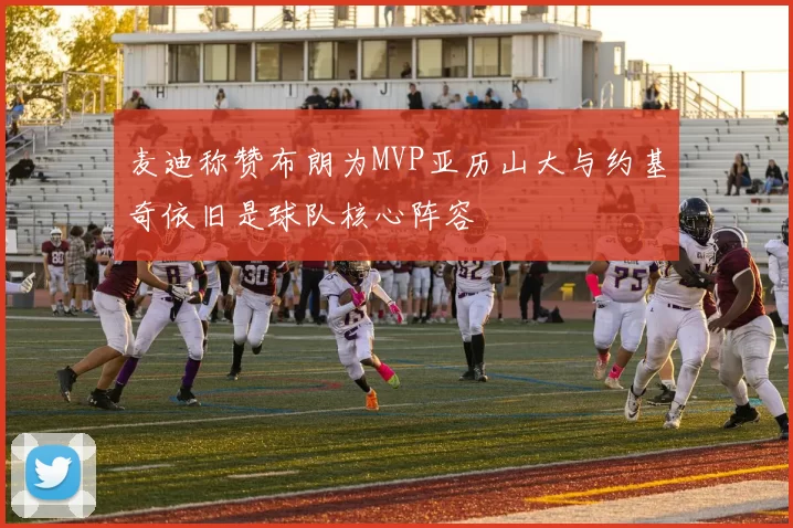 麦迪称赞布朗为MVP亚历山大与约基奇依旧是球队核心阵容
